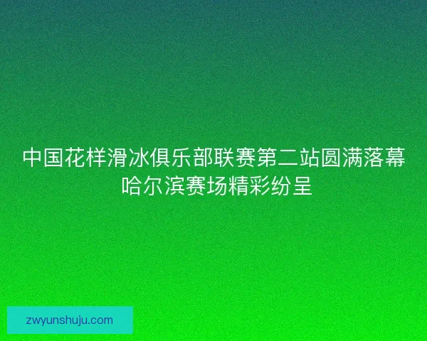 中国花样滑冰俱乐部联赛第二站圆满落幕 哈尔滨赛场精彩纷呈