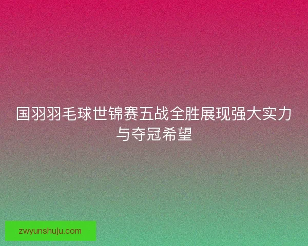 国羽羽毛球世锦赛五战全胜展现强大实力与夺冠希望