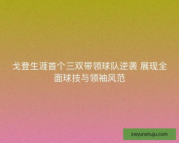 戈登生涯首个三双带领球队逆袭 展现全面球技与领袖风范