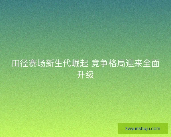 田径赛场新生代崛起 竞争格局迎来全面升级