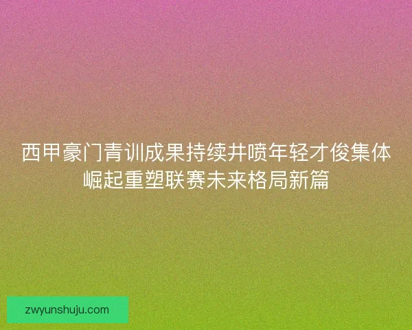 西甲豪门青训成果持续井喷年轻才俊集体崛起重塑联赛未来格局新篇